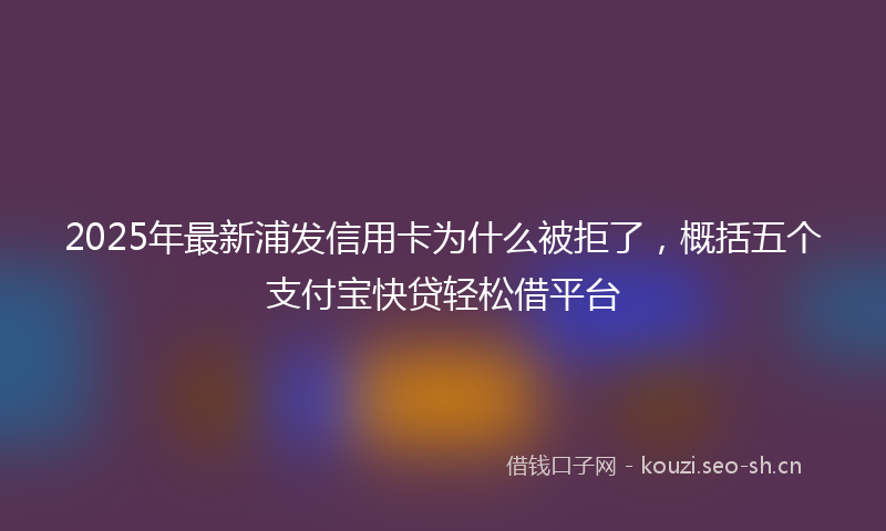 2025年最新浦发信用卡为什么被拒了，概括五个支付宝快贷轻松借平台