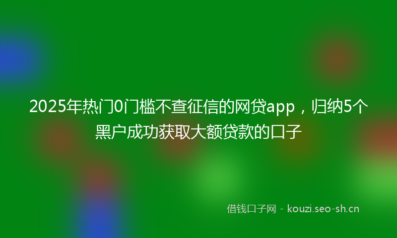2025年热门0门槛不查征信的网贷app，归纳5个黑户成功获取大额贷款的口子