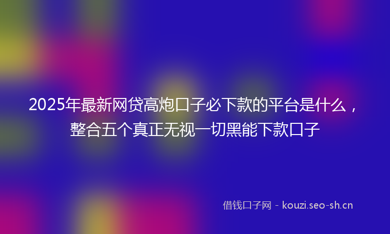 2025年最新网贷高炮口子必下款的平台是什么，整合五个真正无视一切黑能下款口子