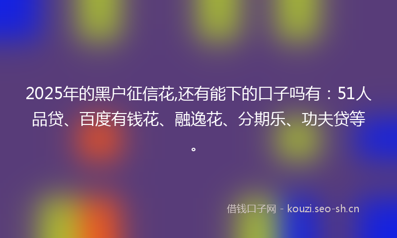 2025年的黑户征信花,还有能下的口子吗有：51人品贷、百度有钱花、融逸花、分期乐、功夫贷等。