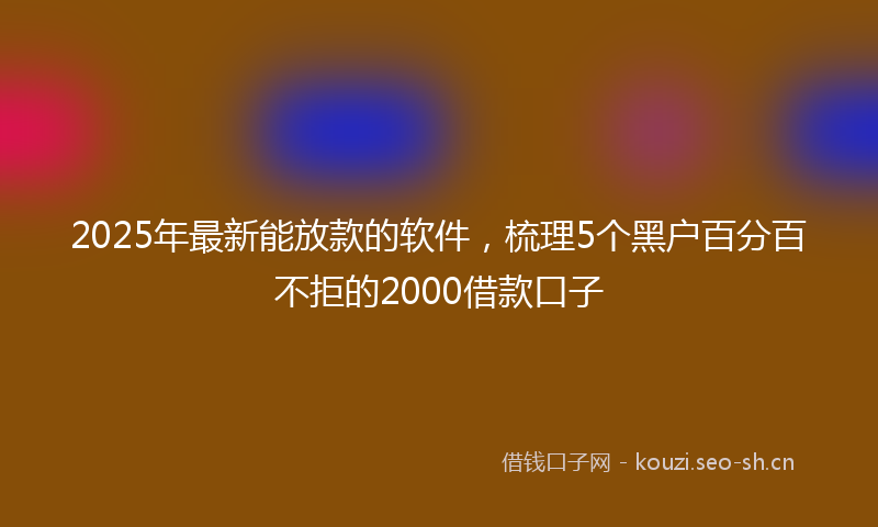 2025年最新能放款的软件，梳理5个黑户百分百不拒的2000借款口子
