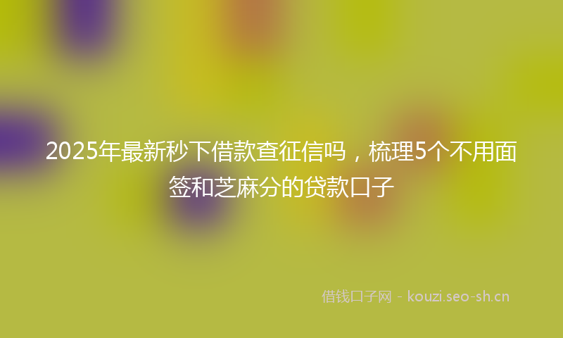 2025年最新秒下借款查征信吗，梳理5个不用面签和芝麻分的贷款口子