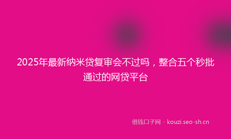 2025年最新纳米贷复审会不过吗，整合五个秒批通过的网贷平台