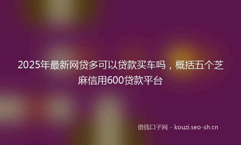 2025年最新网贷多可以贷款买车吗，概括五个芝麻信用600贷款平台