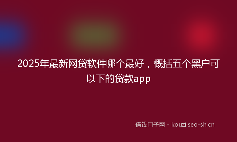 2025年最新网贷软件哪个最好，概括五个黑户可以下的贷款app