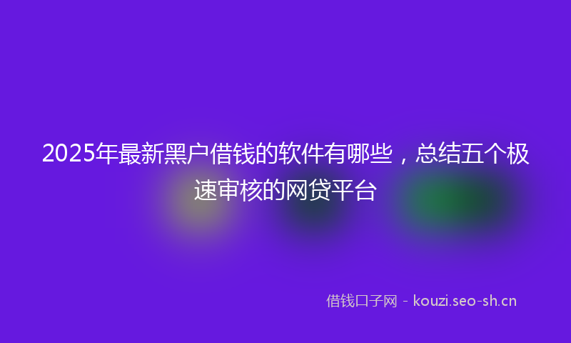 2025年最新黑户借钱的软件有哪些，总结五个极速审核的网贷平台