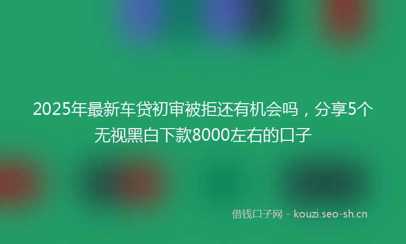 2025年最新车贷初审被拒还有机会吗，分享5个无视黑白下款8000左右的口子