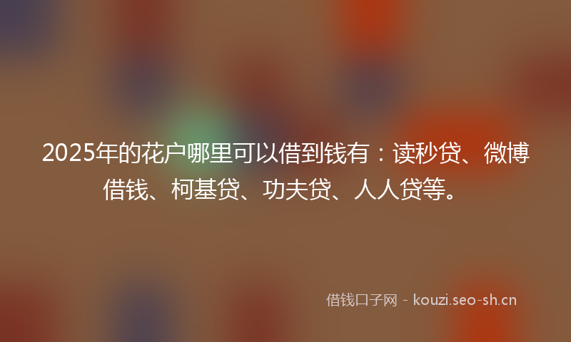 2025年的花户哪里可以借到钱有：读秒贷、微博借钱、柯基贷、功夫贷、人人贷等。