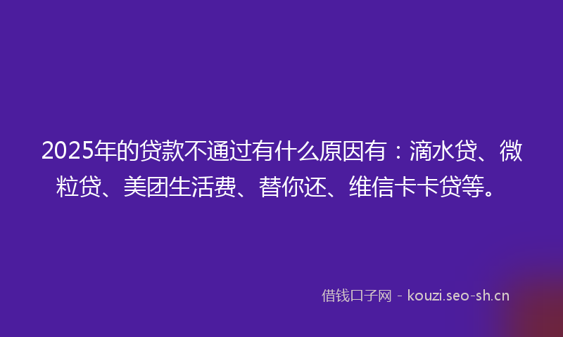 2025年的贷款不通过有什么原因有：滴水贷、微粒贷、美团生活费、替你还、维信卡卡贷等。