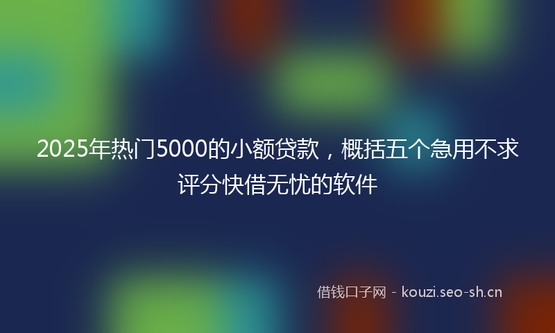 2025年热门5000的小额贷款，概括五个急用不求评分快借无忧的软件