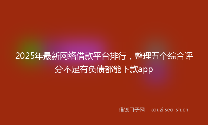 2025年最新网络借款平台排行，整理五个综合评分不足有负债都能下款app