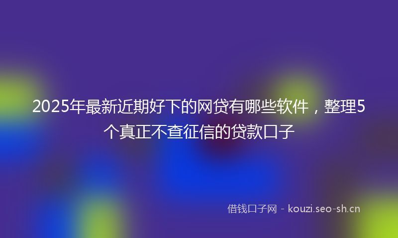 2025年最新近期好下的网贷有哪些软件，整理5个真正不查征信的贷款口子