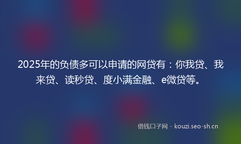 2025年的负债多可以申请的网贷有：你我贷、我来贷、读秒贷、度小满金融、e微贷等。