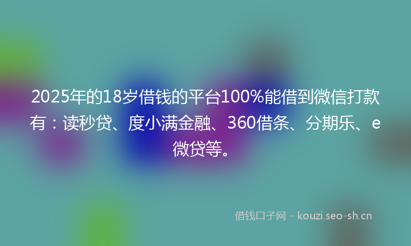 2025年的18岁借钱的平台100%能借到微信打款有：读秒贷、度小满金融、360借条、分期乐、e微贷等。