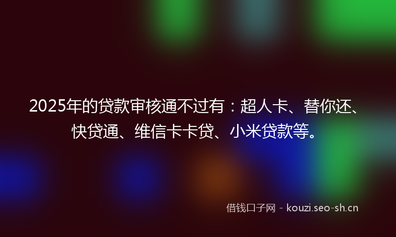 2025年的贷款审核通不过有：超人卡、替你还、快贷通、维信卡卡贷、小米贷款等。