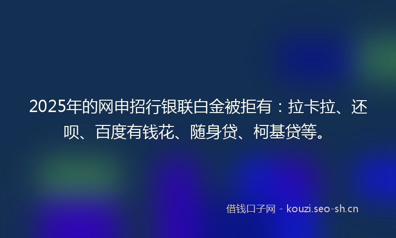 2025年的网申招行银联白金被拒有：拉卡拉、还呗、百度有钱花、随身贷、柯基贷等。