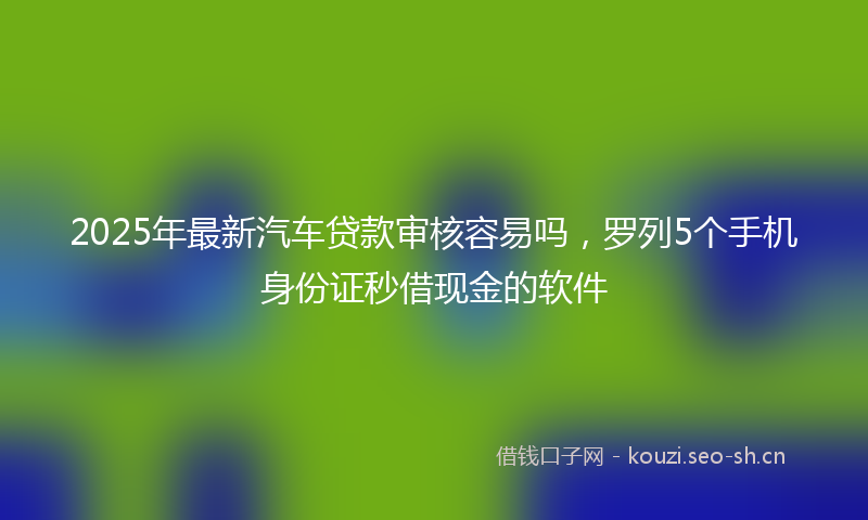 2025年最新汽车贷款审核容易吗，罗列5个手机身份证秒借现金的软件