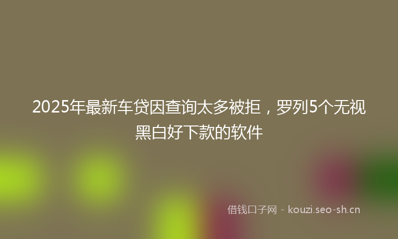 2025年最新车贷因查询太多被拒，罗列5个无视黑白好下款的软件