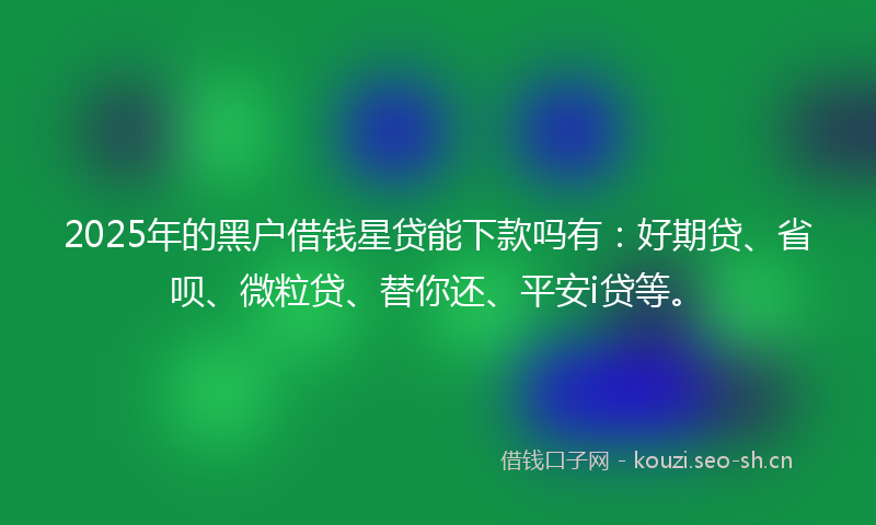 2025年的黑户借钱星贷能下款吗有：好期贷、省呗、微粒贷、替你还、平安i贷等。