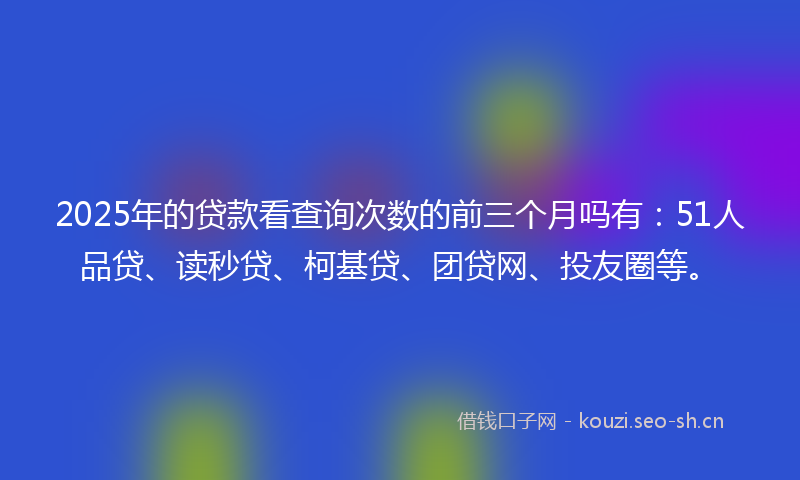 2025年的贷款看查询次数的前三个月吗有：51人品贷、读秒贷、柯基贷、团贷网、投友圈等。