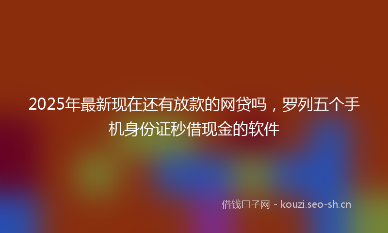 2025年最新现在还有放款的网贷吗，罗列五个手机身份证秒借现金的软件