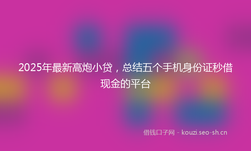 2025年最新高炮小贷，总结五个手机身份证秒借现金的平台
