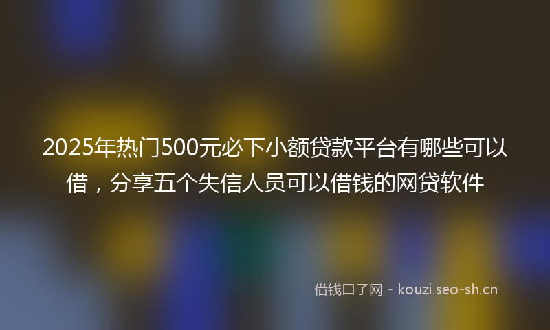 2025年热门500元必下小额贷款平台有哪些可以借，分享五个失信人员可以借钱的网贷软件