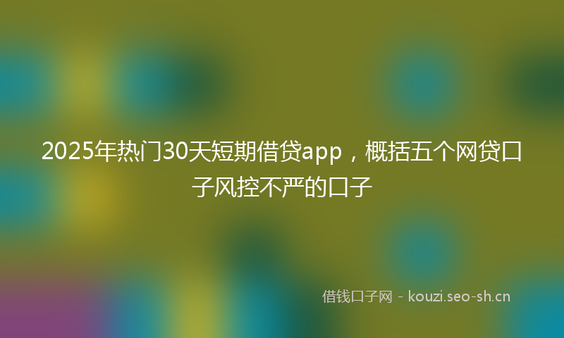 2025年热门30天短期借贷app，概括五个网贷口子风控不严的口子