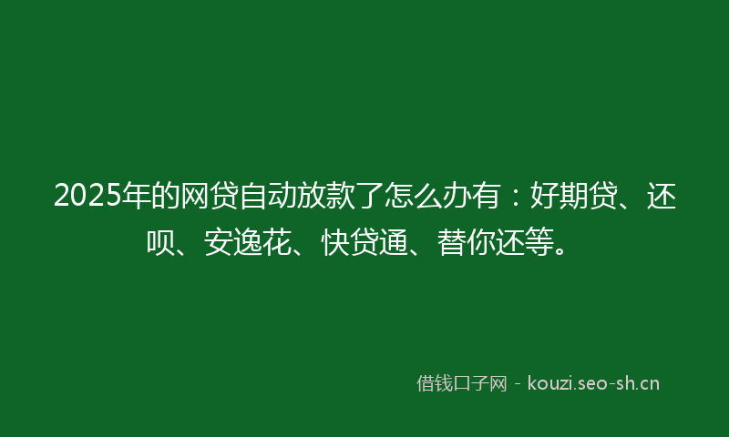 2025年的网贷自动放款了怎么办有:好期贷、还呗、安逸花、快贷通、替你还等。