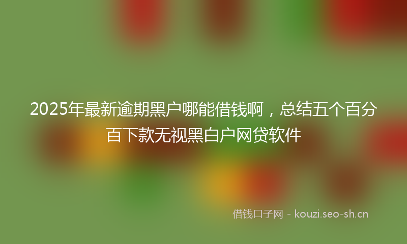2025年最新逾期黑户哪能借钱啊，总结五个百分百下款无视黑白户网贷软件