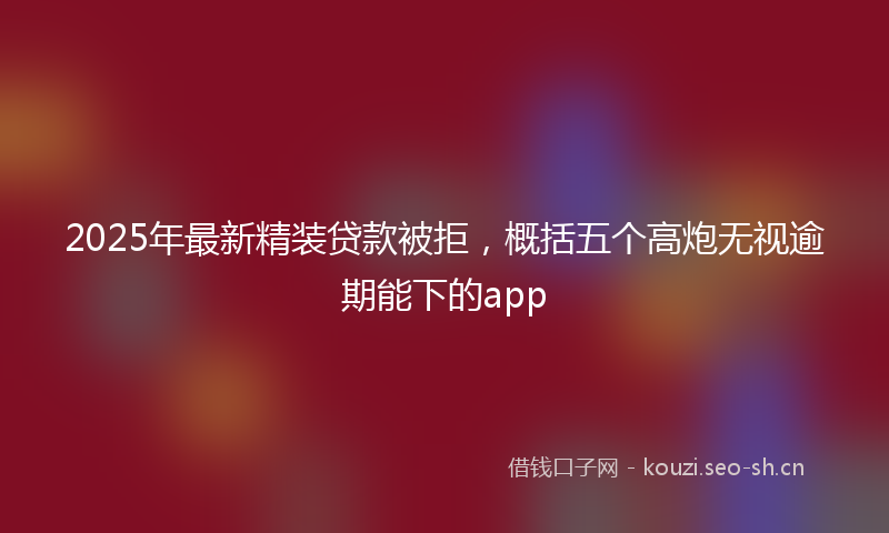 2025年最新精装贷款被拒，概括五个高炮无视逾期能下的app