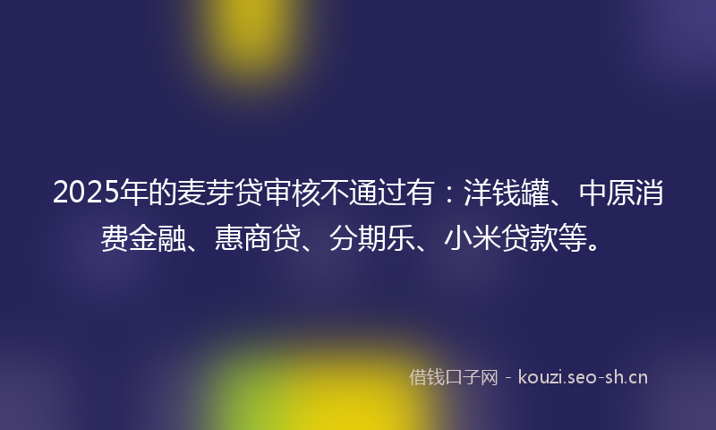 2025年的麦芽贷审核不通过有：洋钱罐、中原消费金融、惠商贷、分期乐、小米贷款等。
