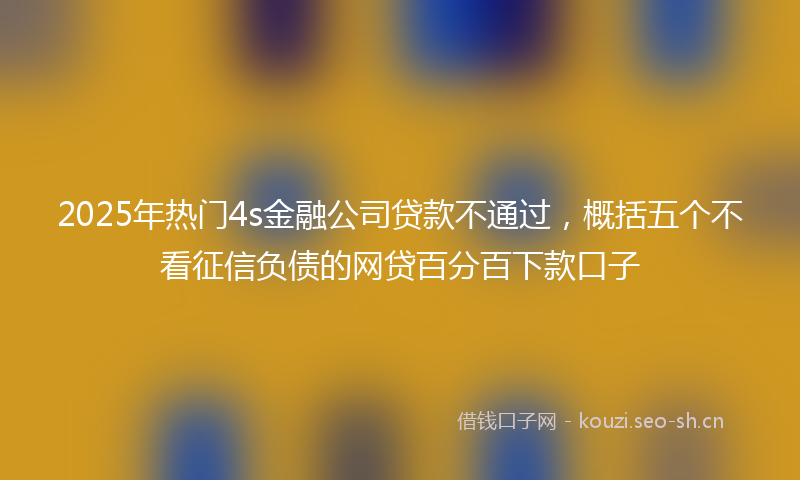 2025年热门4s金融公司贷款不通过，概括五个不看征信负债的网贷百分百下款口子