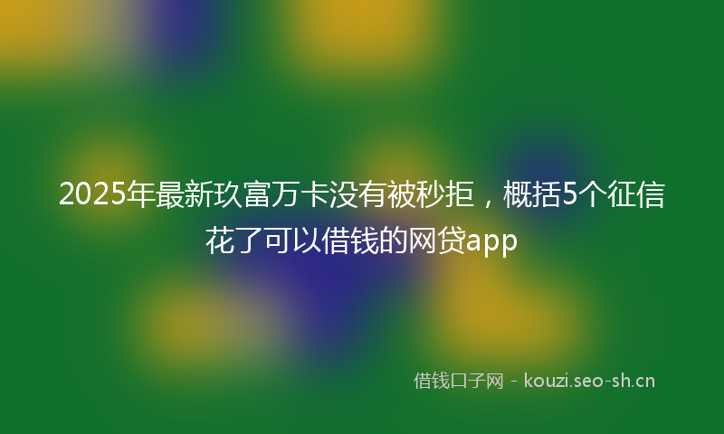 2025年最新玖富万卡没有被秒拒，概括5个征信花了可以借钱的网贷app