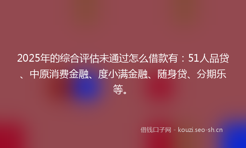 2025年的综合评估未通过怎么借款有：51人品贷、中原消费金融、度小满金融、随身贷、分期乐等。