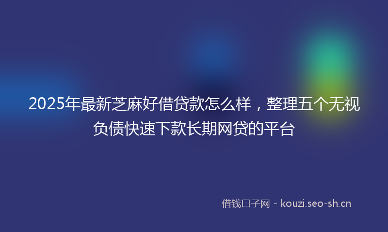 2025年最新芝麻好借贷款怎么样，整理五个无视负债快速下款长期网贷的平台
