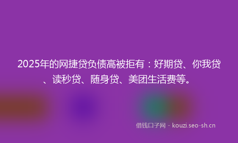 2025年的网捷贷负债高被拒有：好期贷、你我贷、读秒贷、随身贷、美团生活费等。