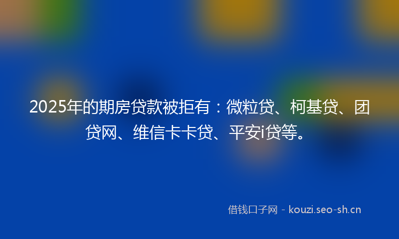 2025年的期房贷款被拒有：微粒贷、柯基贷、团贷网、维信卡卡贷、平安i贷等。