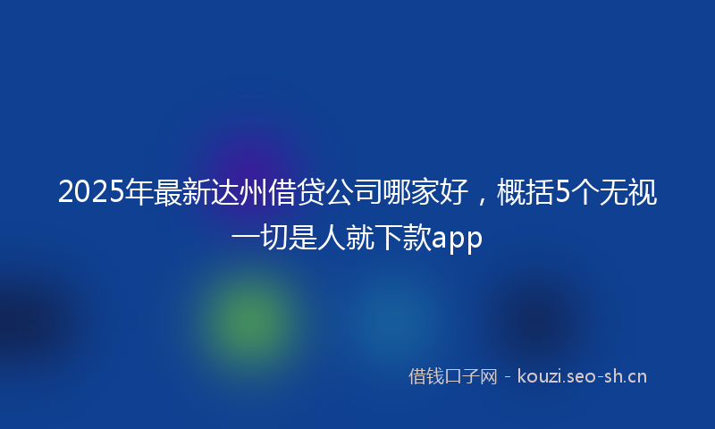2025年最新达州借贷公司哪家好，概括5个无视一切是人就下款app