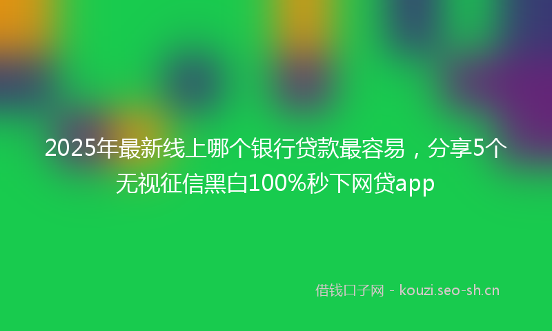 2025年最新线上哪个银行贷款最容易，分享5个无视征信黑白100%秒下网贷app