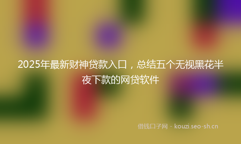 2025年最新财神贷款入口，总结五个无视黑花半夜下款的网贷软件