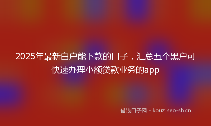 2025年最新白户能下款的口子，汇总五个黑户可快速办理小额贷款业务的app