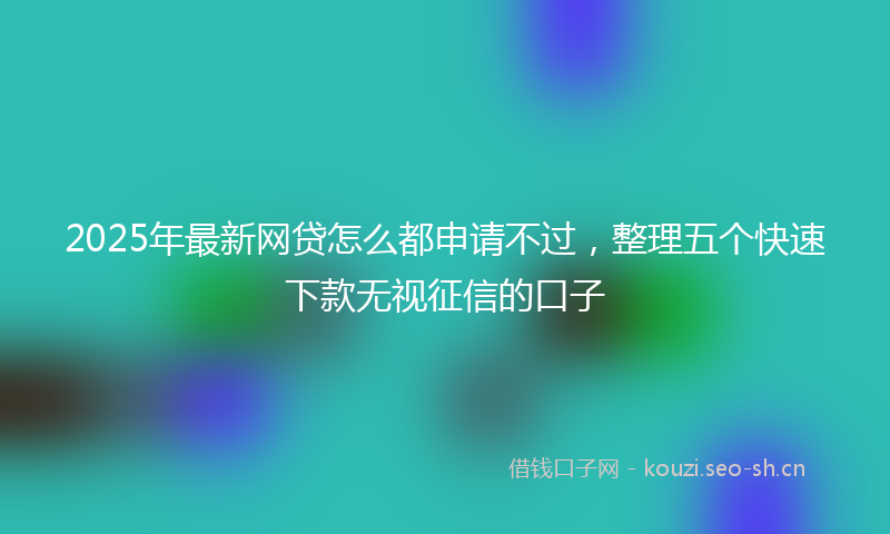 2025年最新网贷怎么都申请不过，整理五个快速下款无视征信的口子