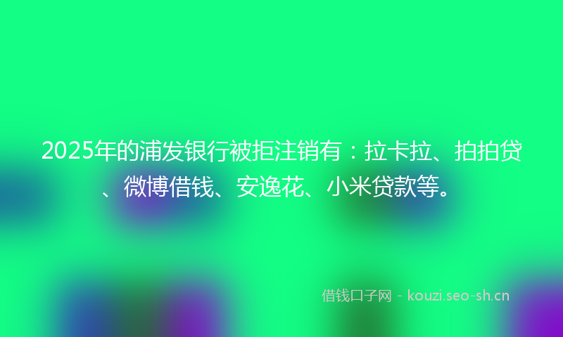 2025年的浦发银行被拒注销有：拉卡拉、拍拍贷、微博借钱、安逸花、小米贷款等。