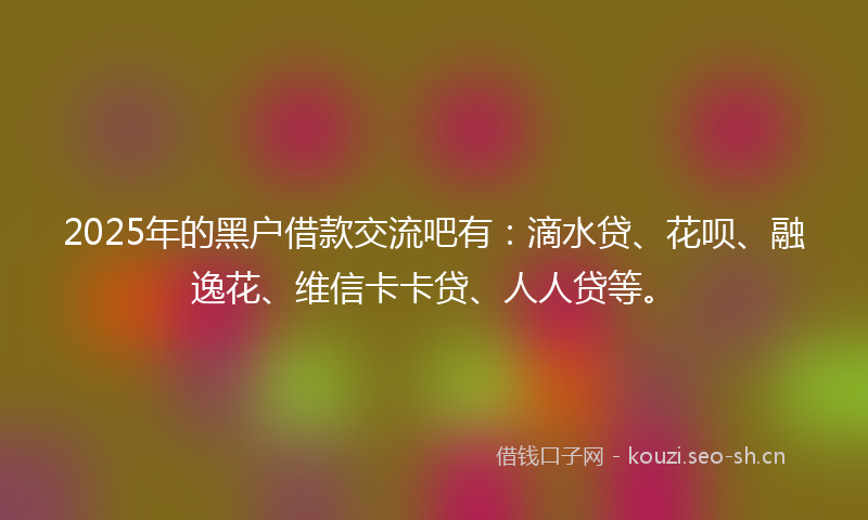 2025年的黑户借款交流吧有：滴水贷、花呗、融逸花、维信卡卡贷、人人贷等。