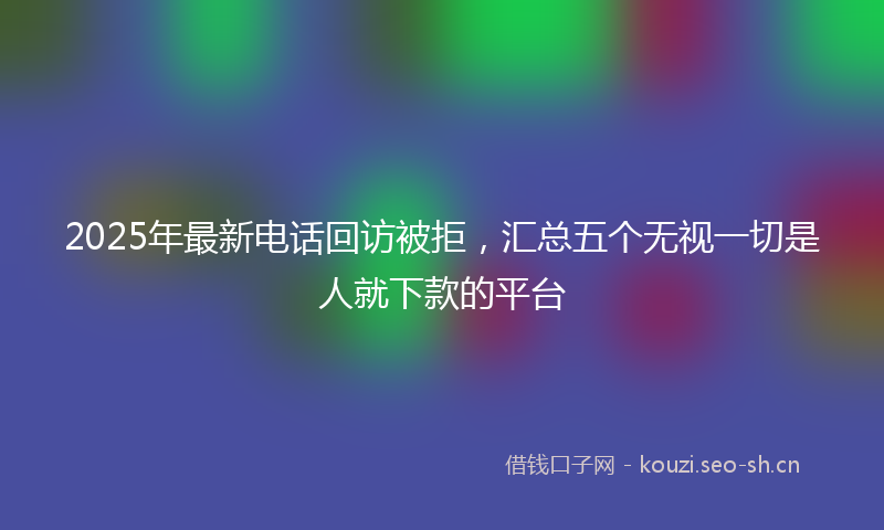 2025年最新电话回访被拒，汇总五个无视一切是人就下款的平台
