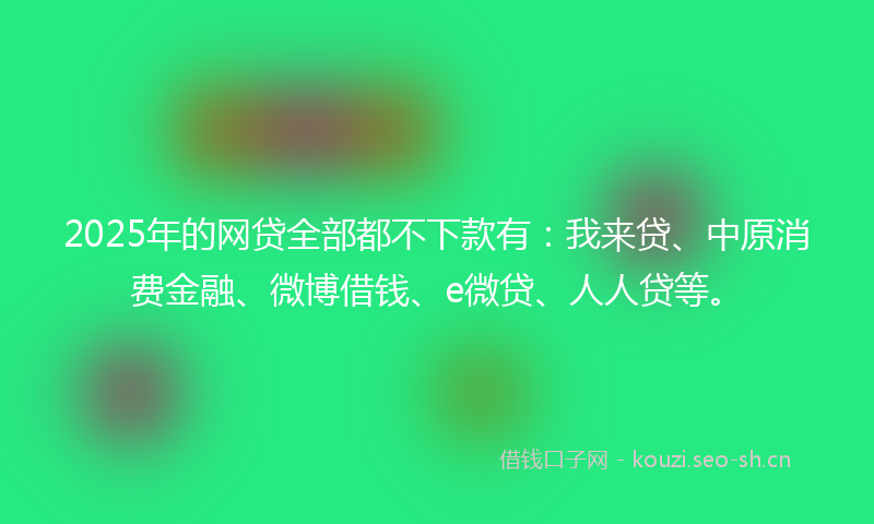 2025年的网贷全部都不下款有：我来贷、中原消费金融、微博借钱、e微贷、人人贷等。