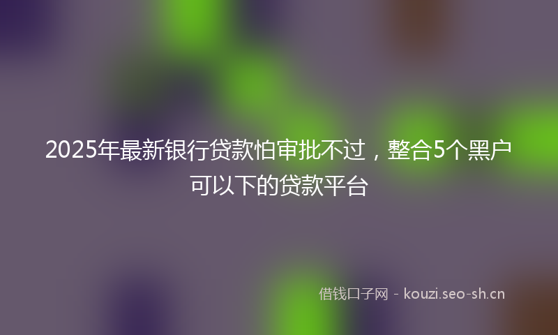 2025年最新银行贷款怕审批不过，整合5个黑户可以下的贷款平台