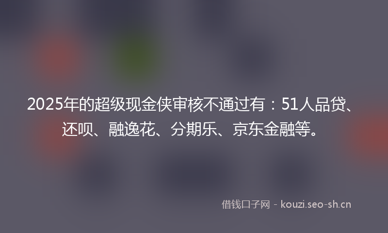 2025年的超级现金侠审核不通过有：51人品贷、还呗、融逸花、分期乐、京东金融等。