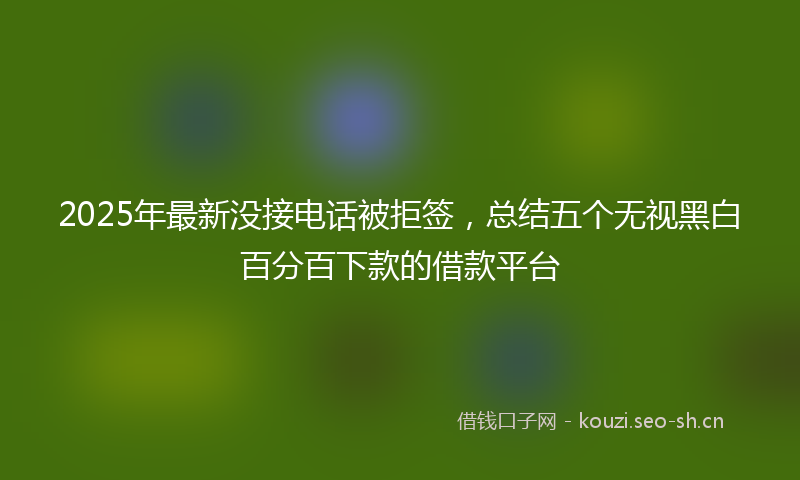 2025年最新没接电话被拒签，总结五个无视黑白百分百下款的借款平台